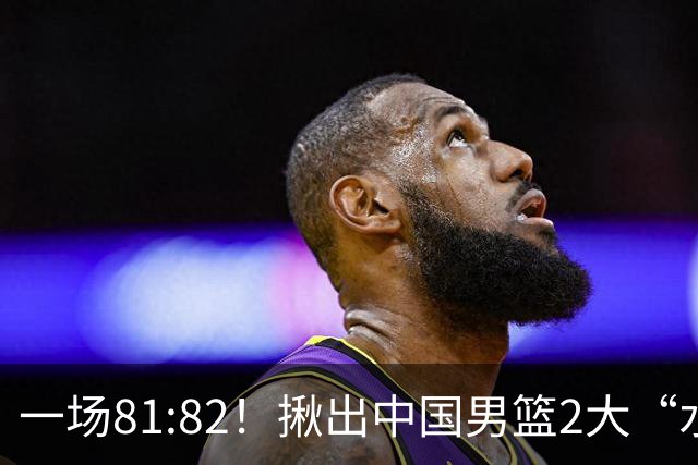 一场81:82！揪出中国男篮2大“水货” 表现拉胯 恐被郭士强弃用